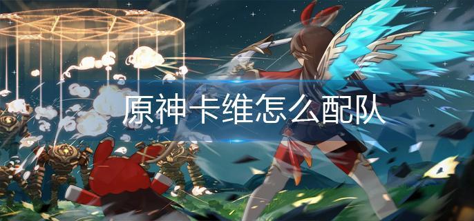 原神卡维怎么配队 卡维配队阵容推荐